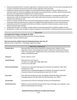  Created and implemented an innovative organization, tracking and review system for event sponsorship agreements
in order to streamline the documents and the society’s approach to the processing.
 Established, implemented and managed a semi-automated software program for request fulfillment of visa
assistance letters for conference delegates, delivering the visa assistance letters instantly, significantly decreasing
wait times and expediting the handing of more complex inquiries.
 Productively managed website content in the purview of conference operations, including public websites and
internal secure sites, for archiving purposes and to allow staff and the volunteer community to perform their
individual and collaborative roles.
 Served as a charter member for the social media marketing group initiative, a joint effort of staff and volunteers
using social media to build awareness, respect and engagement through the power of online social influence.
 Consistently praised for the quality and timeliness of reports, attention to detail, exemplary customer service
delivery and team-player attitude.
 Collaborated with peers on multiple, complex projects to exceed all expectations and deliver projects on time.
 Recognized as a leader with strengths in project management, administration, marketing and business development.
EDUCATION
Farmingdale State College, Farmingdale, NY: 2010
Bachelor of Science in Professional Communications (Technical Writing)
Concentration in Business Administration
New York University, Gallatin School of Individualized Study, New York, NY
Bachelor of Arts in Liberal Arts – Psychology, English & Sociology
ADDITIONAL CREDENTIALS
TECHNICAL SKILLS Microsoft Office: Word, Excel, PowerPoint, Outlook, Access, Publisher; Cvent
Registration System, Active Registration System, EDAS Technical/Scientific Research
Paper Processing System, Magnetmail Surveys, Smartsheets, Volunteerspot, InItLive,
Webex, GotoMeeting, Skype
LANGUAGES Russian, Spanish, French
HONORS/AWARDS HBC Gold Coast Tour General
List Dean’s List: 2006, 2007, 2008, 2009, 2010
Summa Cum Laude 2010
CERTIFICATIONS/TRAINING 5 Day Course in Association Management Certificate of Completion, ASAE / IEEE,
Piscataway, NJ: 2015
Intensive Course in Meeting Management Certificate of Completion, New York
University School of Continuing Education, New York, NY: 2013
AFFILIATIONS IEEE, IEEE Communications Society, ClimateRide, Suffolk Bike Riders Association,
Huntington Bicycle Club, MPI, ASAE, CIC, HBC Gold Coast Tour, ASPCA
VOLUNTEERISM Humanitarian Aid, Charity Fundraising, Pet Rescue and Rehabilitation
INTERESTS/ACTIVITIES Medicine, Environmentalism & Conservation, New Technology, Law, Linguistics, Long-
Distance Road Cycling, Grant Writing
Detailed Professional References Available Upon Request
  
 