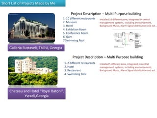 Short List of Projects Made by Me
Galleria Rustaveli, Tbilisi, Georgia
Chateau and Hotel “Royal Batoni”,
Yvraeli,Georgia
1. 10 different restaurants
2. Museum
3. Hotel
4. Exhibition Room
5. Conference Room
6. Gum
7 Swimming Pool
Project Description – Multi Purpose building
Installed 16 different zone, integrated in central
management systems, including announcement,
Background Music, Alarm Signal distribution and ect…
Project Description – Multi Purpose building
1. 2 different restaurants
2. Hotel
3. Restaurant
4. Swimming Pool
Installed 5 different zone, integrated in central
management systems, including announcement,
Background Music, Alarm Signal distribution and ect…
 