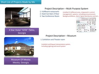 Museum Of Mestia.
Mestia, Georgia.
1. 4 different restaurants
2. Hotel Corridors 4 floor
3. Two Conference Room
Project Description – Multi Purpose System
Installed 15 different zone, integrated in central
management systems, including announcement,
Background Music, Alarm Signal distribution and ect…
Project Description – Museum
1. Exhibition and Theater room
Installed multilingual interpretation system,
Including Lighting and sound system
4 Star Hotel “IOTA” Tbilisi,
Georgia
Short List of Projects Made by Me
 