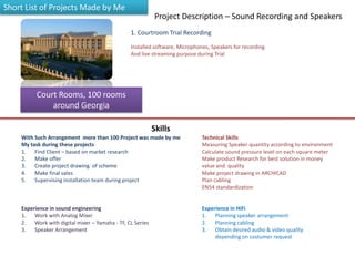 Court Rooms, 100 rooms
around Georgia
1. Courtroom Trial Recording
Project Description – Sound Recording and Speakers
Installed software, Microphones, Speakers for recording
And live streaming purpose during Trial
With Such Arrangement more than 100 Project was made by me
My task during these projects
1. Find Client – based on market research
2. Make offer
3. Create project drawing of scheme
4. Make final sales
5. Supervising installation team during project
Technical Skills
Measuring Speaker quantity according to environment
Calculate sound pressure level on each square meter
Make product Research for best solution in money
value and quality
Make project drawing in ARCHICAD
Plan cabling
EN54 standardization
Experience in sound engineering
1. Work with Analog Mixer
2. Work with digital mixer – Yamaha - TF, CL Series
3. Speaker Arrangement
Experience in HiFi
1. Planning speaker arrangement
2. Planning cabling
3. Obtain desired audio & video quality
depending on costumer request
Short List of Projects Made by Me
Skills
 