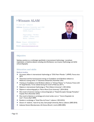  Page 1/2
Wissam ALAM
31 years old – Lebanese
Address: Residence Univercity, Lgt A 509
2 boulevard Pablo Picasso
94000, France
: Hajj buiding – 7th floor
Jdeideh – Hekme street
Beirut - Lebanon
Phone : France : 003360384710
: Lebanon : 03279941
Email: alam.wissam@gmail.com
Objective
Seeking a position as a cardiologist specifically in interventional rhythmology ( prosthesis
implantation, arrhythmia ablation including atrial fibrillation), non-invasive rhythmology and 2d/3d
echocardiography.
Education and skills
Medical studies
 At present, fellow in interventional rhythmology at “CHU Henri Mondor “( APHP), France since
2014
 Theoretical and first hand practical training on Cryoballoon atrial fibrillation ablation at
Medtronic training center in Tolochenaz Switzerland, November 2016
 Training on Cryoballoon atrial fibrillation ablation at “Clinique Pasteur” at Toulouse, France with
Dr Serge Boveda ( To be realized during the month of February 2017 )
 Diploma in interventional rhythmology at “Paris Diderot University” ( 2014-2016)
 Diploma in echocardiography at “Pierre Marie Curie University” ( 2014-2016)
 One month of intensive training in echocardiography at “Hopital Européen Georges Pompidou”
hospital, Paris (November 2012)
 One month of elective in cardiology and critical cardiac care at “ Centre Hospitalier de
Laon” ,France (April 2009)
 Resident in cardiology at “Hotel Dieu de France”, Lebanon ( 2010-2014)
 Doctor of medicine, head of my class, Saint Joseph University, Beirut, Lebanon (2003-2010)
 Lebanese General Baccalaureate, Life Science Branch ( merit) (2002-2003)
 