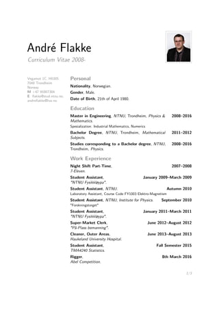 André Flakke
Curriculum Vitae 2008-
Vegamot 1C, H0305
7048 Trondheim
Norway
M +47 95907384
E ﬂakke@stud.ntnu.no,
andreﬂakke@live.no
Personal
Nationality, Norwegian.
Gender, Male.
Date of Birth, 21th of April 1980.
Education
Master in Engineering, NTNU, Trondheim, Physics &
Mathematics.
2008–2016
Spesialization: Industrial Mathematics, Numerics
Bachelor Degree, NTNU, Trondheim, Mathematical
Subjects.
2011–2012
Studies corresponding to a Bachelor degree, NTNU,
Trondheim, Physics.
2008–2016
Work Experience
Night Shift Part-Time,
7-Eleven.
2007–2008
Student Assistant,
"NTNU Fysikkløypa".
January 2009–March 2009
Student Assistant, NTNU. Autumn 2010
Laboratory Assistant, Course Code FY1003 Elektro-Magnetism
Student Assistant, NTNU, Institute for Physics. September 2010
"Forskningstorget"
Student Assistant,
"NTNU Fysikkløypa".
January 2011–March 2011
Super-Market Clerk,
"På-Plass bemanning".
June 2012–August 2012
Cleaner, Outer Areas,
Haukeland University Hospital.
June 2013–August 2013
Student Assistant,
TMA4240 Statistics.
Fall Semester 2015
Rigger,
Abel Competition.
8th March 2016
1/3
 