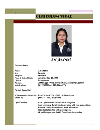 CURICULUM VITAECURICULUM VITAE
Ari Andrini
1
Personal Data
Name Ari Andrini
Sex Female
Religion Moslem
Place & Date of Birth Jakarta, Dec 25,1977
Citizen Indonesian
Address Jl.Mangga IV No 21 Utan Kayu Matraman,Jaktim
Mobile phone 081295888344/ 021-99644776
Formal Education
Wijayakusuma University Law Faculty ( 1996 – 2001 ) at Purwokerto
SMAN 42 (1993 – 1996 ) at Jakarta
Qualification Can Operate Microsoft Office Program
Fast Learning, Detail and can work with min supervision
Has the ability to lead and work with team
Good relationship with colleagues
Good interpersonal skill, Creative & Innovative
 