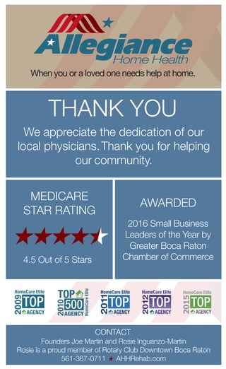 2016 Small Business
Leaders of the Year by
Greater Boca Raton
Chamber of Commerce
AWARDED
MEDICARE
STAR RATING
4.5 Out of 5 Stars
CONTACT
THANK YOU
We appreciate the dedication of our
local physicians.Thank you for helping
our community.
When you or a loved one needs help at home.
Founders Joe Martin and Rosie Inguanzo-Martin
Rosie is a proud member of Rotary Club Downtown Boca Raton
561-367-0711 AHHRehab.com
 