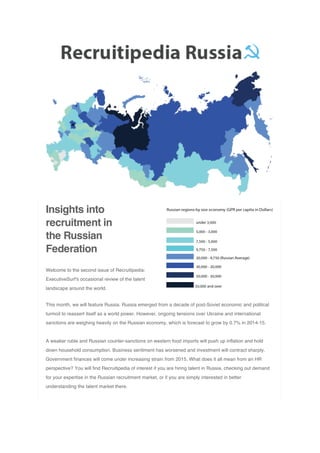 Insights into
recruitment in
the Russian
Federation
Welcome to the second issue of Recruitipedia:
ExecutiveSurf's occasional review of the talent
landscape around the world.
This month, we will feature Russia. Russia emerged from a decade of post-Soviet economic and political
turmoil to reassert itself as a world power. However, ongoing tensions over Ukraine and international
sanctions are weighing heavily on the Russian economy, which is forecast to grow by 0.7% in 2014-15.
A weaker ruble and Russian counter-sanctions on western food imports will push up inflation and hold
down household consumption. Business sentiment has worsened and investment will contract sharply.
Government finances will come under increasing strain from 2015. What does it all mean from an HR
perspective? You will find Recruitipedia of interest if you are hiring talent in Russia, checking out demand
for your expertise in the Russian recruitment market, or if you are simply interested in better
understanding the talent market there.
 
