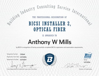 Buil
ding Industry Consulting Service Internati
onal
The Professional Designation of
is awarded to
by BICSI in recognition of having successfully completed BICSI’s registration and examination requirements.
Director of Credentialing
Designation Number:
Registration Start Date:
Registration End Date:
BICSI INSTALLER 2,
OPTICAL FIBER
Chair, Registrations & Credentials Supervision Committee
INSTALLER 2
Since
Anthony W Mills
171014F
1/27/2014
1/27/2017
1/27/2014
 
