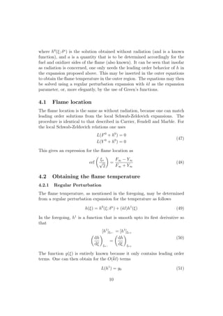 where h0
(⇠; a
) is the solution obtained without radiation (and is a known
function), and a is a quantity that is to be determined accordingly for the
fuel and oxidizer sides of the ﬂame (also known). It can be seen that insofar
as radiation is concerned, one only needs the leading order behavior of h in
the expansion proposed above. This may be inserted in the outer equations
to obtain the ﬂame temperature in the outer region. The equations may then
be solved using a regular perturbation expansion with ¯l as the expansion
parameter, or, more elegantly, by the use of Green’s functions.
4.1 Flame location
The ﬂame location is the same as without radiation, because one can match
leading order solutions from the local Schwab-Zeldovich expansions. The
procedure is identical to that described in Carrier, Fendell and Marble. For
the local Schwab-Zeldovich relations one uses
L(F0
+ h0
) = 0
L(Y 0
+ h0
) = 0
(47)
This gives an expression for the ﬂame location as
erf
✓
⇠⇤
p
2
◆
=
F1 Y1
F1 + Y1
(48)
4.2 Obtaining the ﬂame temperature
4.2.1 Regular Perturbation
The ﬂame temperature, as mentioned in the foregoing, may be determined
from a regular perturbation expansion for the temperature as follows
h(⇠) = h0
(⇠; a
) + (¯l)h1
(⇠) (49)
In the foregoing, h1
is a function that is smooth upto its ﬁrst derivative so
that
[h1
]⇠⇤ = [h1
]⇠⇤+
✓
dh
d⇠
◆
⇠⇤
=
✓
dh
d⇠
◆
⇠⇤+
(50)
The function g(⇠) is entirely known because it only contains leading order
terms. One can then obtain for the O(¯kl) terms
L(h1
) = g0 (51)
10
 
