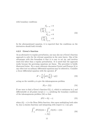 with boundary conditions
h1
⇠= 1 = 0
✓
dh1
d⇠
◆
⇠= 1
= 0
h1
⇠=1 = 0
✓
dh1
d⇠
◆
⇠=1
= 0
(52)
In the aforementioned equation, it is expected that the conditions on the
derivatives should hold trivially.
4.2.2 Green’s function
As an alternative to regular perturbation, one may also use a Green’s function
approach to solve for the relevant quantities in the outer layers. One of the
advantages with this formalism is that it is easy to set up, and involves
much less labor than a regular perturbation. It is noted that the approach
works because the governing equations are linear. The procedure is brieﬂy
illustrated below. For a more elaborate discussion Carrier and Pearson [4] or
any other text on ordinary di↵erential equations may be referred to. Consider
a linear di↵erential equation with the operator L
L =
d
d⇠
✓
p(⇠)
d
d⇠
◆
+ q(⇠) (53)
acting on the variable y to give the inhomogeneous problem
L y = f(⇠) (54)
If one were to ﬁnd a Green’s function G(⇠, s), which is continuous in ⇠ and
di↵erentiable at all points except ⇠ = s, satisfying the boundary conditions
of the inhomogeneous problem (54) so that
L G = (⇠ s) (55)
where (⇠ s) is the Dirac Delta function, then upon multiplying both sides
by f(⇠) (a known function) and integrating with respect to s one gets
Z 1
1
L Gf(⇠)ds =
Z 1
1
f(⇠) (s ⇠)ds
= f(⇠)
(56)
11
 