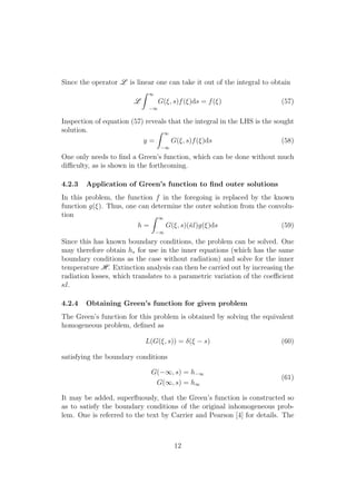 Since the operator L is linear one can take it out of the integral to obtain
L
Z 1
1
G(⇠, s)f(⇠)ds = f(⇠) (57)
Inspection of equation (57) reveals that the integral in the LHS is the sought
solution.
y =
Z 1
1
G(⇠, s)f(⇠)ds (58)
One only needs to ﬁnd a Green’s function, which can be done without much
di culty, as is shown in the forthcoming.
4.2.3 Application of Green’s function to ﬁnd outer solutions
In this problem, the function f in the foregoing is replaced by the known
function g(⇠). Thus, one can determine the outer solution from the convolu-
tion
h =
Z 1
1
G(⇠, s)(¯l)g(⇠)ds (59)
Since this has known boundary conditions, the problem can be solved. One
may therefore obtain h⇤ for use in the inner equations (which has the same
boundary conditions as the case without radiation) and solve for the inner
temperature H. Extinction analysis can then be carried out by increasing the
radiation losses, which translates to a parametric variation of the coe cient
l.
4.2.4 Obtaining Green’s function for given problem
The Green’s function for this problem is obtained by solving the equivalent
homogeneous problem, deﬁned as
L(G(⇠, s)) = (⇠ s) (60)
satisfying the boundary conditions
G( 1, s) = h 1
G(1, s) = h1
(61)
It may be added, superﬂuously, that the Green’s function is constructed so
as to satisfy the boundary conditions of the original inhomogeneous prob-
lem. One is referred to the text by Carrier and Pearson [4] for details. The
12
 