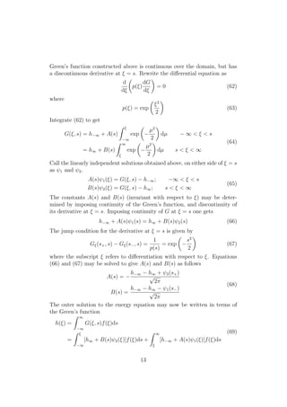 Green’s function constructed above is continuous over the domain, but has
a discontinuous derivative at ⇠ = s. Rewrite the di↵erential equation as
d
d⇠
✓
p(⇠)
dG
d⇠
◆
= 0 (62)
where
p(⇠) = exp
✓
⇠2
2
◆
(63)
Integrate (62) to get
G(⇠, s) = h 1 + A(s)
Z ⇠
1
exp
✓
µ2
2
◆
dµ 1 < ⇠ < s
= h1 + B(s)
Z 1
⇠
exp
✓
µ2
2
◆
dµ s < ⇠ < 1
(64)
Call the linearly independent solutions obtained above, on either side of ⇠ = s
as 1 and 2.
A(s) 1(⇠) = G(⇠, s) h 1; 1 < ⇠ < s
B(s) 2(⇠) = G(⇠, s) h1; s < ⇠ < 1
(65)
The constants A(s) and B(s) (invariant with respect to ⇠) may be deter-
mined by imposing continuity of the Green’s function, and discontinuity of
its derivative at ⇠ = s. Imposing continuity of G at ⇠ = s one gets
h 1 + A(s) 1(s) = h1 + B(s) 2(s) (66)
The jump condition for the derivative at ⇠ = s is given by
G⇠(s+, s) G⇠(s , s) =
1
p(s)
= exp
✓
s2
2
◆
(67)
where the subscript ⇠ refers to di↵erentiation with respect to ⇠. Equations
(66) and (67) may be solved to give A(s) and B(s) as follows
A(s) =
h 1 h1 + 2(s+)
p
2⇡
B(s) =
h 1 h1 1(s )
p
2⇡
(68)
The outer solution to the energy equation may now be written in terms of
the Green’s function
h(⇠) =
Z 1
1
G(⇠, s)f(⇠)ds
=
Z ⇠
1
[h1 + B(s) 2(⇠)]f(⇠)ds +
Z 1
⇠
[h 1 + A(s) 1(⇠)]f(⇠)ds
(69)
13
 
