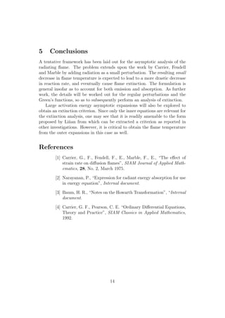 5 Conclusions
A tentative framework has been laid out for the asymptotic analysis of the
radiating ﬂame. The problem extends upon the work by Carrier, Fendell
and Marble by adding radiation as a small perturbation. The resulting small
decrease in ﬂame temperature is expected to lead to a more drastic decrease
in reaction rate, and eventually cause ﬂame extinction. The formulation is
general insofar as to account for both emission and absorption. As further
work, the details will be worked out for the regular perturbations and the
Green’s functions, so as to subsequently perform an analysis of extinction.
Large activation energy asymptotic expansions will also be explored to
obtain an extinction criterion. Since only the inner equations are relevant for
the extinction analysis, one may see that it is readily amenable to the form
proposed by Li˜nan from which can be extracted a criterion as reported in
other investigations. However, it is critical to obtain the ﬂame temperature
from the outer expansions in this case as well.
References
[1] Carrier, G., F., Fendell, F., E., Marble, F., E., “The e↵ect of
strain rate on di↵usion ﬂames”, SIAM Journal of Applied Math-
ematics, 28, No. 2, March 1975.
[2] Narayanan, P., “Expression for radiant energy absorption for use
in energy equation”, Internal document.
[3] Baum, H. R., “Notes on the Howarth Transformation”, “Internal
document.
[4] Carrier, G. F., Pearson, C. E. “Ordinary Di↵erential Equations,
Theory and Practice”, SIAM Classics in Applied Mathematics,
1992.
14
 
