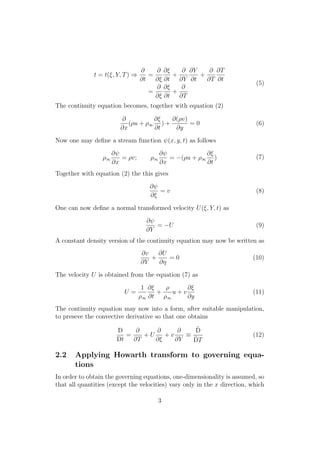 t = t(⇠, Y, T) )
@
@t
=
@
@⇠
@⇠
@t
+
@
@Y
@Y
@t
+
@
@T
@T
@t
=
@
@⇠
@⇠
@t
+
@
@T
(5)
The continuity equation becomes, together with equation (2)
@
@x
(⇢u + ⇢1
@⇠
@t
) +
@(⇢v)
@y
= 0 (6)
Now one may deﬁne a stream function (x, y, t) as follows
⇢1
@
@x
= ⇢v; ⇢1
@
@x
= (⇢u + ⇢1
@⇠
@t
) (7)
Together with equation (2) the this gives
@
@⇠
= v (8)
One can now deﬁne a normal transformed velocity U(⇠, Y, t) as
@
@Y
= U (9)
A constant density version of the continuity equation may now be written as
@v
@Y
+
@U
@⌘
= 0 (10)
The velocity U is obtained from the equation (7) as
U =
1
⇢1
@⇠
@t
+
⇢
⇢1
u + v
@⇠
@y
(11)
The continuity equation may now into a form, after suitable manipulation,
to preseve the convective derivative so that one obtains
D
Dt
=
@
@T
+ U
@
@⇠
+ v
@
@Y
⌘
˜D
˜DT
(12)
2.2 Applying Howarth transform to governing equa-
tions
In order to obtain the governing equations, one-dimensionality is assumed, so
that all quantities (except the velocities) vary only in the x direction, which
3
 