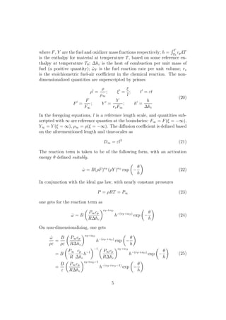 where F, Y are the fuel and oxidizer mass fractions respectively; h =
R T
T0
cpdT
is the enthalpy for material at temperature T, based on some reference en-
thalpy at temperature T0; hc is the heat of combustion per unit mass of
fuel (a positive quantity); ˙!F is the fuel reaction rate per unit volume; rs
is the stoichiometric fuel-air coe cient in the chemical reaction. The non-
dimensionalized quantities are superscripted by primes
⇢0
=
⇢
⇢1
; ⇠0
=
⇠
l
; t0
= "t
F0
=
F
F1
; Y 0
=
Y
rsF1
; h0
=
h
hc
(20)
In the foregoing equations, l is a reference length scale, and quantities sub-
scripted with 1 are reference quanties at the boundaries: F1 = F(⇠ = 1),
Y1 = Y (⇠ = 1), ⇢1 = ⇢(⇠ = 1). The di↵usion coe cient is deﬁned based
on the aforementioned length and time-scales as
D1 = "l2
(21)
The reaction term is taken to be of the following form, with an activation
energy ✓ deﬁned suitably.
˙! = B(⇢F)⌫F
(⇢Y )⌫O
exp
✓
✓
h
◆
(22)
In conjunction with the ideal gas law, with nearly constant pressures
P = ⇢RT = P1 (23)
one gets for the reaction term as
˙! = B
✓
P1cp
R hc
◆⌫F +⌫O
h (⌫F +⌫O)
exp
✓
✓
h
◆
(24)
On non-dimensionalizing, one gets
˙!
⇢"
=
B
⇢"
✓
P1cp
R hc
◆⌫F +⌫O
h (⌫F +⌫O)
exp
✓
✓
h
◆
= B
✓
P1
R
cp
hc
h 1
◆ 1 ✓
P1cp
R hc
◆⌫F +⌫O
h (⌫F +⌫O)
exp
✓
✓
h
◆
=
B
"
✓
P1cp
R hc
◆⌫F +⌫O 1
h (⌫F +⌫O 1)
exp
✓
✓
h
◆
(25)
5
 