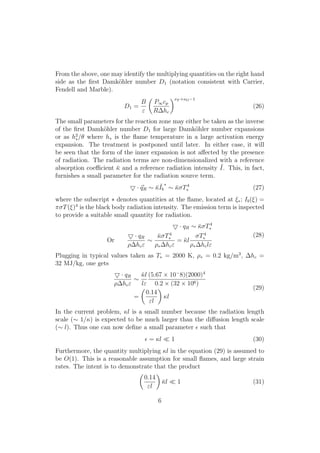 From the above, one may identify the multiplying quantities on the right hand
side as the ﬁrst Damk¨ohler number D1 (notation consistent with Carrier,
Fendell and Marble).
D1 =
B
"
✓
P1cp
R hc
◆⌫F +⌫O 1
(26)
The small parameters for the reaction zone may either be taken as the inverse
of the ﬁrst Damk¨ohler number D1 for large Damk¨ohler number expansions
or as h2
⇤/✓ where h⇤ is the ﬂame temperature in a large activation energy
expansion. The treatment is postponed until later. In either case, it will
be seen that the form of the inner expansion is not a↵ected by the presence
of radiation. The radiation terms are non-dimensionalized with a reference
absorption coe cient ¯ and a reference radiation intensity ¯I. This, in fact,
furnishes a small parameter for the radiation source term.
5 · ~qR ⇠ ¯¯Ib
⇤
⇠ ¯ T4
⇤ (27)
where the subscript ⇤ denotes quantities at the ﬂame, located at ⇠⇤; Ib(⇠) =
⇡ T(⇠)4
is the black body radiation intensity. The emission term is inspected
to provide a suitable small quantity for radiation.
5 · qR ⇠ ¯ T4
⇤
Or
5 · qR
⇢ hc"
⇠
¯ T4
⇤
⇢⇤ hc"
= ¯l
T4
⇤
⇢⇤ hcl"
(28)
Plugging in typical values taken as T⇤ = 2000 K, ⇢⇤ = 0.2 kg/m3
, hc =
32 MJ/kg, one gets
5 · qR
⇢ hc"
⇠
¯l
l"
(5.67 ⇥ 10 8)(2000)4
0.2 ⇥ (32 ⇥ 106)
=
✓
0.14
"l
◆
l
(29)
In the current problem, l is a small number because the radiation length
scale (⇠ 1/) is expected to be much larger than the di↵usion length scale
(⇠ l). Thus one can now deﬁne a small parameter ✏ such that
✏ = l ⌧ 1 (30)
Furthermore, the quantity multiplying l in the equation (29) is assumed to
be O(1). This is a reasonable assumption for small ﬂames, and large strain
rates. The intent is to demonstrate that the product
✓
0.14
"l
◆
¯l ⌧ 1 (31)
6
 