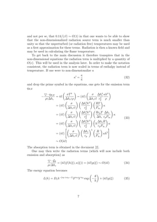 and not per se, that 0.14/("l) ⇠ O(1) in that one wants to be able to show
that the non-dimensionalized radiation source term is much smaller than
unity so that the unperturbed (or radiation free) temperatures may be used
as a ﬁrst approximation for these terms. Radiation is then a known ﬁeld and
may be used in calculating the ﬂame temperature.
To get back to the main discussion it therefore transpires that in the
non-dimensional equations the radiation term is multiplied by a quantity of
O(✏). This will be used in the analysis later. In order to make the notation
consistent, the radiation term is now scaled in terms of enthalpy instead of
temperature. If one were to non-dimensionalize 
0
=

¯
(32)
and drop the prime symbol in the equations, one gets for the emission term
qR,E
5 · qR,E
⇢" hc
= ¯l
✓
T4
hc"⇢
◆
= (¯l)
✓
hc"l
h4
c
c4
p
h4
⇢
◆
= (¯l)
✓
hc"l
◆ ✓
h4
ch4
c4
p
◆ ✓
RT
P1
◆

= (¯l)
✓
hc"l
◆ ✓
h4
ch4
c4
p
◆ ✓
RcpT
hc
hc
cpP1
◆

= (¯l)
✓
hc"l
◆ ✓
h4
ch4
c4
p
◆ ✓
h
hcR
cpP1
◆

= (¯l)
"✓
hc"l
◆ ✓
hc
cp
◆5 ✓
R
P1
◆
h5
#
⇠ O(¯l)
(33)
The absorption term is obtained in the document [2].
One may then write the radiation terms (which will now include both
emission and absorption) as
5 · ~qR
⇢" hc
= (¯l)f(h(⇠), (⇠)) = (¯l)g(⇠) ⇠ O(¯l) (34)
The energy equation becomes
L(h) = D1h (⌫F +⌫O 1)
F⌫F
Y ⌫O
exp
✓
✓
h
◆
+ (¯l)g(⇠) (35)
7
 