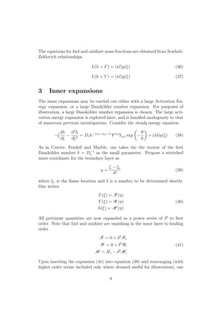 The equations for fuel and oxidizer mass fractions are obtained from Scwhab-
Zeldovich relationships.
L(h + F) = (¯l)g(⇠) (36)
L(h + Y ) = (¯l)g(⇠) (37)
3 Inner expansions
The inner expansions may be carried out either with a large Activation En-
ergy expansion, or a large Damk¨ohler number expansion. For purposes of
illustration, a large Damk¨ohler number expansion is chosen. The large acti-
vation energy expansion is explored later, and is handled analogously to that
of numerous previous investigations. Consider the steady energy equation
⇠
dh
d⇠
d2
h
d⇠2
= D1h (⌫F +⌫O 1)
F⌫F
Y⌫O
exp
✓
✓
h
◆
+ (¯l)g(⇠) (38)
As in Carrier, Fendell and Marble, one takes the the inverse of the ﬁrst
Damk¨ohler number = D 1
1 as the small parameter. Propose a stretched
inner coordinate for the boundary layer as
⌘ =
⇠ ⇠⇤
b
(39)
where ⇠⇤ is the ﬂame location and b is a number to be determined shortly.
One writes
F(⇠) = F(⌘)
Y (⇠) = Y (⌘)
h(⇠) = H (⌘)
(40)
All pertinent quantities are now expanded as a power series of b
to ﬁrst
order. Note that fuel and oxidizer are vanishing in the inner layer to leading
order.
F = 0 + b
F1
Y = 0 + b
Y1
H = H⇤
b
H1
(41)
Upon inserting the expansion (41) into equation (38) and rearranging (with
higher order terms included only where deemed useful for illustration), one
8
 