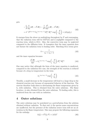 gets
⇠⇤
b
d
d⌘
(H⇤
b
H1)
1
2b
d2
d⌘2
(H⇤
b
H1)
= 1 b(⌫F +⌫O)
h (⌫F +⌫O 1)
⇤ F⌫F
1 Y ⌫O
1 exp
✓
✓
h⇤
◆
+ (¯l)g(⇠⇤)
(42)
It emerges from the above on multiplying throughout by b
and rearranging,
that the radiation term will be O( b
(¯l) and is negligible compared to the
reaction term, which is O(1). Also, the convective term may be neglected
compared to the di↵usion term. It transpires that the inner equation does
not feature the radiation term to leading order. Matching O(1) terms gives
b =
1
⌫F + ⌫O + 1
(43)
and the inner equation becomes
d2
H1
d⌘2
= h (⌫F +⌫O 1)
⇤ exp
✓
✓
h⇤
◆
F⌫F
1 Y ⌫O
1 (44)
One may notice that although the form of the inner equation is unaltered,
compared to the radiation free case, the strength of the reaction is reduced
because of a drop in temperature in the term
h (⌫F +⌫O 1)
⇤ exp
✓
✓
h⇤
◆
(45)
Notably, a small decrease in the temperature will lead to a large drop in the
chemical reaction rate because of exponential behavior of the function. The
exercise therefore boils down to determining the ﬂame temperature given by
h⇤ with radiation. This is obtained from the outer solutions. The ﬂame
location ⇤ is also obtained from the outer solutions. To leading order, this is
unaltered from the case with no radiation.
4 Outer solutions
The outer solutions may be postulated as a perturbation from the solution
obtained without radiation. To that end, it the species mass concentrations
are una↵ected, but the presence of the radiation source term will see an al-
teration in the ﬂame temperature. One may propose the following expansion
for the enthalpy
h(⇠) = h0
(⇠; a
) + (¯l)h1
(46)
9
 