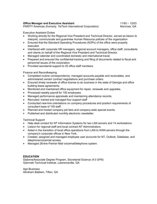 Office Manager and Executive Assistant 11/93 – 12/03
PARITY Americas (formerly, TelTech International Corporation) Norcross, GA
Executive Assistant Duties
• Working directly for the Regional Vice President and Technical Director, served as liaison to
interpret, communicate and guarantee Human Resource policies of the organization
• Ensured that the Standard Operating Procedures (SOPs) of the office were properly
executed.
• Interfaced with corporate HR managers, regional account managers, office staff, consultants
and clients on behalf of the Regional Vice President and Technical Director.
• Managed calendar and coordinated domestic and international travel.
• Prepared and ensured the confidential tracking and filing of documents related to fiscal and
personnel issues of the corporation.
• Provided secretarial support to 25 office staff members.
Finance and Recordkeeping
• Completed routine correspondence, managed accounts payable and receivables, and
administered vendor contract negotiations and purchase orders.
• Ensured timely renewals of office license to do business in the state of Georgia and office
building lease agreements.
• Monitored and maintained office equipment for repair, renewals and upgrades.
• Processed weekly payroll for 150 employees
• Managed performance appraisals and maintaining attendance records.
• Recruited, trained and managed four support staff
• Conducted new-hire orientations on company procedures and position requirements of
consultant base of 150 staff.
• Planned and hosted company job fairs and company-wide special events.
• Published and distributed monthly electronic newsletter.
Technical Support
• Help desk contact for NT Information Systems for two LAN servers and 14 workstations
• Liaison for regional staff and local contract NT Administrators.
• Aided in the transition of local office operations from LAN to WAN servers through the
company's corporate offices in New York.
• Created, assigned and managed employee user accounts for NT, Outlook, Database, and
telephone/voicemail access.
• Managed 28-line Partner Mail voicemail/telephone system.
EDUCATION
Diploma/Associate Degree Program, Secretarial Science (4.0 GPA)
Gwinnett Technical Institute, Lawrenceville, GA
Agri-Business
Abraham Baldwin, Tifton, GA
 