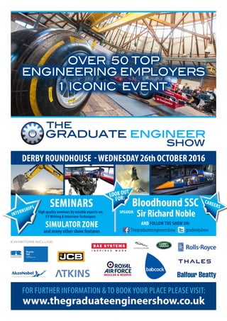 OVER 50 TOP
ENGINEERING EMPLOYERS
1 ICONIC EVENT
DERBY ROUNDHOUSE -WEDNESDAY26thOCTOBER2016
Sir Richard Noble
AND FOLLOW THE SHOW ON:
gradengshowThegraduateengineershow
graduate engineer
the graduate enginee
the
show
FOR FURTHER INFORMATION & TO BOOK YOUR PLACE PLEASE VISIT:
www.thegraduateengineershow.co.uk
EXHIBITORS INCLUDE:
LOOK OUT
FOR:
SPEAKER:
SEMINARS
High quality seminars by notable experts on:
CVWriting & InterviewTechniques
SIMULATOR ZONE
and many other show features
Bloodhound SSC CAREERS
INTERNSHIPS
 