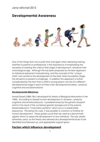 Jane Mitchell 2015
Developmental Awareness
One of the things that I encounter time and again when delivering training,
whether to parents or professionals, is the importance of emphasising the
necessity of meeting the child at their stage of development, whatever their
chronological age. Although this has been proposed as the best approach
to individual assessment and planning, and the concept of the “unique
child” was central to the development of the Early Years Foundation Stage,
this still seems to present a challenge. In addition the approach is further
complicated by the fact that a child or young person can be at a different
developmental stage in each of three main developmental areas – physical,
cognitive and social/emotional
Developmental Milestones:
Arnold Gesell (1880-1961) developed his theory of Biological Maturation in the
1940s. According to Gessell human development in all areas – physical,
cognitive and emotional/social - is predetermined by the genetic blueprint
which is the result of the combined genetic background of the parents.
Gesell believed in “maturation patterns” which occur in predictable
sequences. This being the case, it was possible to construct a timeline for
human development. These guides could then be used as a benchmark
against which to assess the development of any individual. This was clearly
extremely useful, as the theory also allowed any developmental issues to be
identified and followed up, and appropriate support given.
Factors which influence development
1
 