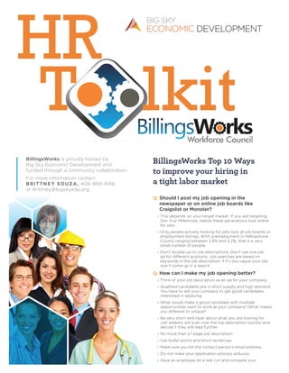 BillingsWorks is proudly hosted by
Big Sky Economic Development and
funded through a community collaboration.
For more information contact
Brittney Souza, 406-869-8416
or Brittney@bigskyeda.org.
BillingsWorks Top 10 Ways
to improve your hiring in
a tight labor market
Q: Should I post my job opening in the
newspaper or on online job boards like
Craigslist or Monster?
» This depends on your target market. If you are targeting
Gen X or Millennials, realize these generations look online
for jobs.
» Only people actively looking for jobs look at job boards or
employment listings. With unemployment in Yellowstone
County ranging between 2.6% and 3.2%, that is a very
small number of people.
» Don’t double up on job descriptions. Don’t use one job
ad for different positions. Job searches are based on
keywords in the job description, if it’s too vague your job
won’t come up in a search.
Q: How can I make my job opening better?
» Think of your job description as an ad for your company.
» Qualified candidates are in short supply and high demand.
You have to sell your company to get good candidates
interested in applying.
» What would make a good candidate with multiple
opportunities want to work at your company? What makes
you different or unique?
» Be very short and clear about what you are looking for.
Job seekers will scan over the top description quickly and
decide if they will read further.
» No more than a 1 page job description.
» Use bullet points and short sentences.
» Make sure you list the contact person’s email address.
» Do not make your application process arduous.
» Have an employee do a test run and compete your
 