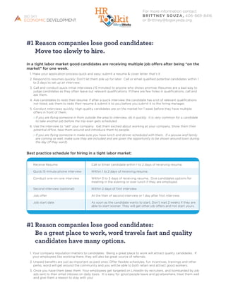 #1 Reason companies lose good candidates:
Move too slowly to hire.
In a tight labor market good candidates are receiving multiple job offers after being “on the
market” for one week.
1. Make your application process quick and easy: submit a resume  cover letter, that’s it
2. Respond to resumes quickly: Don’t let them pile up for later. Call or email qualified potential candidates within 1
to 2 days to set up an interview.
3. Call and conduct quick initial interviews (15 minutes) to anyone who shows promise: Resumes are a bad way to
judge candidates as they often leave out relevant qualifications. If there are few holes in qualifications, call and
ask them.
4. Ask candidates to redo their resume: If after a quick interview the candidate has a lot of relevant qualifications
not listed, ask them to redo their resume  submit it to you before you submit it to the hiring manager.
5. Conduct interviews quickly: High quality candidates are on the market for 1 week before they have multiple
offers in front of them.
» If you are flying someone in from outside the area to interview, do it quickly. It is very common for a candidate
to take another job before the trip even gets scheduled.
6. Use the interview to “sell” your company: Get them excited about working at your company. Show them their
potential office, take them around and introduce them to people.
» If you are flying someone in make sure you have lunch and dinner scheduled with them. If a spouse and family
are coming as well, make sure they are included and are given the opportunity to be shown around town during
the day (if they want).
Best practice schedule for hiring in a tight labor market:
#1 Reason companies lose good candidates:
Be a great place to work, word travels fast and quality
candidates have many options.
1. Your company reputation matters to candidates: Being a great place to work will attract quality candidates. If
your employees like working there, they will also be great source of referrals.
2. Unpaid benefits are just as important as paid ones: Offer flexible schedules, fun incentives, trainings and other
perks, word will get around the community and you will be able to both retain and attract good workers.
3. Once you have them keep them: Your employees get targeted on LinkedIn by recruiters, and bombarded by job
ads sent to their email inboxes on daily basis. It is easy for good people leave and go elsewhere, treat them well
and give them a reason to stay with you!
For more information contact
Brittney Souza, 406-869-8416
or Brittney@bigskyeda.org.
Receive Resume	 Call or Email candidate within 1 to 2 days of receiving resume.
Quick 15 minute phone interview	 Within 1 to 2 days of receiving resume.
Conduct one-on-one interview	Within 3 to 5 days of receiving resume. Give candidates options for
meeting in the evening or over lunch if they are employed.
Second interview (optional) 	 Within 2 days of first interview.
Job offer	 At the then of second interview or 1 day after first interview.
Job start date	As soon as the candidate wants to start. Don’t wait 2 weeks if they are
able to start sooner. They will get other job offers and not start yours.
 