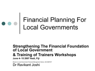 Financial Planning For
Local Governments
Strengthening The Financial Foundation
of Local Government
& Training of Trainers Workshops
June 4- 15 2007 Nadi, Fiji
Based on Local Government Financial Management Series- UN-HABITAT
Dr Ravikant Joshi
 