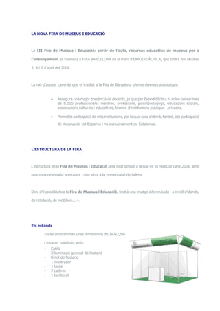 LA NOVA FIRA DE MUSEUS I EDUCACIÓ 
La III Fira de Museus i Educació: sortir de l’aula, recursos educatius de museus per a 
l’ensenyament es trasllada a FIRA BARCELONA en el marc d’EXPODIDÀCTICA, que tindrà lloc els dies 
3, 4 i 5 d’abril del 2008. 
La raó d’aquest canvi és que el trasllat a la Fira de Barcelona ofereix diverses avantatges: 
• Assegura una major presència de docents, ja que per Expodidàctica hi solen passar més 
de 8.000 professionals: mestres, professors, psicolpedagogs, educadors socials, 
associacions culturals i educatives, tècnics d’institucions públique i privades. 
• Permet la participació de més institucions, per la qual cosa s’obrirà, també, a la participació 
de museus de tot Espanya i no exclusivament de Catalunya. 
L’ESTRUCTURA DE LA FIRA 
L’estructura de la Fira de Museus i Educació serà molt similar a la que es va realitzar l’any 2006, amb 
una zona destinada a estands i una altra a la presentació de tallers. 
Dins d’Expodidàctica la Fira de Museus i Educació, tindrà una imatge diferenciada –a nivell d’stands, 
de retolació, de mobiliari... –. 
Els estands 
Els estands tindran unes dimensions de 3x2x2,5m 
i estaran habilitats amb: 
- Catifa 
- Il.luminació general de l’estand 
- Rètol de l’estand 
- 1 mostrador 
- 1 taula 
- 2 cadires 
- 1 tamboret 
 