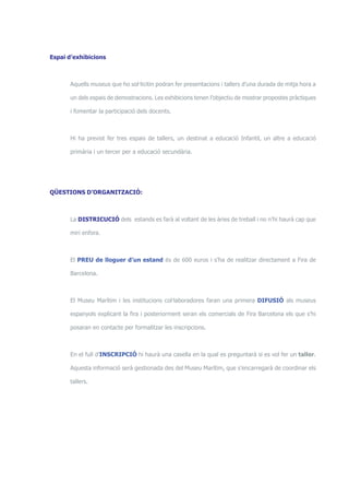 Espai d’exhibicions 
Aquells museus que ho sol·licitin podran fer presentacions i tallers d’una durada de mitja hora a 
un dels espais de demostracions. Les exhibicions tenen l’objectiu de mostrar propostes pràctiques 
i fomentar la participació dels docents. 
Hi ha previst fer tres espais de tallers, un destinat a educació Infantil, un altre a educació 
primària i un tercer per a educació secundària. 
QÜESTIONS D’ORGANITZACIÓ: 
La DISTRICUCIÓ dels estands es farà al voltant de les àries de treball i no n’hi haurà cap que 
miri enfora. 
El PREU de lloguer d’un estand és de 600 euros i s’ha de realitzar directament a Fira de 
Barcelona. 
El Museu Marítim i les institucions col·laboradores faran una primera DIFUSIÓ als museus 
espanyols explicant la fira i posteriorment seran els comercials de Fira Barcelona els que s’hi 
posaran en contacte per formalitzar les inscripcions. 
En el full d’INSCRIPCIÓ hi haurà una casella en la qual es preguntarà si es vol fer un taller. 
Aquesta informació serà gestionada des del Museu Marítim, que s’encarregarà de coordinar els 
tallers. 
 