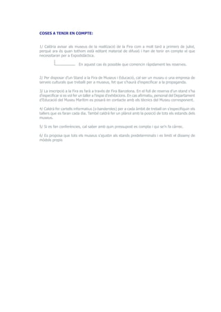 COSES A TENIR EN COMPTE: 
1/ Caldria avisar als museus de la realització de la Fira com a molt tard a primers de juliol, 
perquè ara és quan tothom està editant material de difusió i han de tenir en compte el que 
necessitaran per a Expodidàctica. 
En aquest cas és possible que comencin ràpidament les reserves. 
2/ Per disposar d’un Stand a la Fira de Museus i Educació, cal ser un museu o una empresa de 
serveis culturals que treballi per a museus, fet que s’haurà d’especificar a la propaganda. 
3/ La inscripció a la Fira es farà a través de Fira Barcelona. En el full de reserva d’un stand s’ha 
d’especificar si es vol fer un taller a l’espai d’exhibicions. En cas afirmatiu, personal del Departament 
d’Educació del Museu Marítim es posarà en contacte amb els tècnics del Museu corresponent. 
4/ Caldrà fer cartells informatius (o banderoles) per a cada àmbit de treball on s’especifiquin els 
tallers que es faran cada dia. També caldrà fer un plànol amb la posició de tots els estands dels 
museus. 
5/ Si es fan conferències, cal saber amb quin pressupost es compta i qui se’n fa càrrec. 
6/ Es proposa que tots els museus s’ajustin als stands predeterminats i es limiti el disseny de 
mòdols propis 
