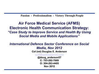Passion - Professionalism - Victory Through People
Air Force Medical Service (AFMS)
Electronic Health Communication Strategy:
“Case Study to Improve Service and Health By Using
Social Media and Mobile Applications”
International Defence Sector Conference on Social
Media, Nov 2012
Col (ret) Douglas E. Anderson
quilldogdea@gmail.com
@doug_anderson57
C: 703-282-7669
O: 304-263-4405
Nov 2012
 
