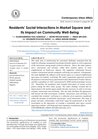 Contemporary Urban Affairs
2018, Volume 2, Number 2, pages 24– 32
Residents’ Social Interactions in Market Square and
Its Impact on Community Well-Being
* Dr. OLUWAGBEMIGA PAUL AGBOOLA1
, Dr. MOHD HISYAM RASIDI2, Dr. ISMAIL BIN SAID3,
MA. SOLOMON DYACHIA ZAKKA4, MA. ABDUL-WAHAB SHUAIBU5
1, 2, 3 Faculty of Built Environment, Department of Landscape Architecture, Universiti Teknologi Malaysia. Postcode 81310, Skudai,
Johor Bahru, Malaysia.
4, 5 Faculty of Built Environment, Department of Urban and Regional Planning, Universiti Teknologi Malaysia. Postcode 81310,
Skudai, Johor Bahru, Malaysia
1E mail: Agbofavour41@yahoo.com , 2E mail: hisyamrasidi@gmail.com 3E mail: b-ismail@utm.my , 4E mail:
zakkasolomon2008@yahoo.com , 5E mail: abdulwahab.shuaibu@gmail.com
A B S T R A C T
This study aims at ameliorating the associated challenges emanated from the
ineffective planning, management and design of market square as well as appraisal
of the interactions among people of diverse ethnicity. Hence, the study explores
users’ interactions and activities within three markets square in rural
neighborhoods of South-west, Nigeria. The significant relationship between
resident’s interactions and the community well-being was explored. Consequently,
this study highlights the influence of the market square as a typical neighborhood
open space on residents’ well-being. The study’s quantitative approach encircled
the purposive structured survey questionnaire data obtained from Yorubas, Hausas,
and Ibos respondents (n=382); and analyzed by SPSS statistical package (version
22). Meanwhile, the qualitative data included observation of various activity
pattern among the three ethnic groups. The study’s findings revealed that an
improvement in the market square quality becomes necessary in order to increase
residents’ interactions and well-being. Also, the study elucidates the appropriate
link between the built environment, residents’ interactions, and well-being. It is
concluded that residents’ well-being is a reflection of an experience manifested
within the interplay of individuals and groups’ social interactions. This study of
people and place relationships could better equip the professionals in the built
environment on the importance of creating a sustainable open space towards
improving residents’ well-being and rural community revitalization efforts.
CONTEMPORARY URBAN AFFAIRS (2018) 2(2), 24-32.
https://doi.org/10.25034/ijcua.2018.3668
www.ijcua.com
Copyright © 2017 Contemporary Urban Affairs. All rights reserved.
1. Introduction
A considerable amount of literature has reinstated
the economic significance of markets in rural
development through exchange and distribution
of commodities and services (Vagale, 1972; Trager
Lillian, 1979; Eben-Saleh and Alkalaf, 1999). Aside
from the economic significance of markets,
markets also encompass human social aspects.
A R T I C L E I N F O:
Article history:
Received 28 September 2017
Accepted 8 October 2017
Available online 15 October
2017
Keywords:
Social interactions;
Ethnic groups,
Market square;
Well-being;
Nigeria.
*Corresponding Author:
University of Technology, Malaysia
E-mail address: Agbofavour41@yahoo.com
This work is licensed under a
Creative Commons Attribution -
NonCommercial - NoDerivs 4.0.
"CC-BY-NC-ND"
 