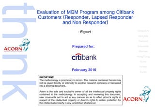 Evaluation of MGM Program among Citibank
Customers (Responder, Lapsed Responder
and Non Responder)
- Report -
Prepared for:
February 2010
Singapore
Malaysia
Thailand
Indonesia
Vietnam
Hong Kong
China
Taiwan
Korea
IMPORTANT!
The methodology is proprietary to Acorn. The material contained herein may
not be given directly or indirectly to another research company or translated
into a briefing document..
Acorn is the sole and exclusive owner of all the intellectual property rights
contained in the methodology. In accepting and reviewing this document,
user covenants not to act in any manner so as to affect Acorn's rights in
respect of the intellectual property or Acorn's rights to obtain protection for
the intellectual property in any jurisdiction whatsoever.
 