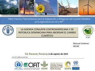 Taller Práctico “Herramientas para la Adaptación y Mitigación del Cambio Climático
en la Agricultura en CA y RD”

LA AGENDA CONJUNTA CENTROAMERICANA Y DE
REPÚBLICA DOMINICANA PARA ABORDAR EL CAMBIO
CLIMÁTICO
Manuel Jiménez
SECAC
Cd. Panamá, Panamá, 6 de agosto de 2013

 