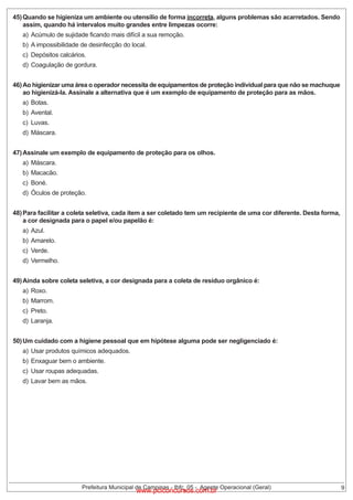 45) Quando se higieniza um ambiente ou utensílio de forma incorreta, alguns problemas são acarretados. Sendo
assim, quando há intervalos muito grandes entre limpezas ocorre:
a) Acúmulo de sujidade ficando mais difícil a sua remoção.
b) A impossibilidade de desinfecção do local.
c) Depósitos calcários.

d) Coagulação de gordura.
46) Ao higienizar uma área o operador necessita de equipamentos de proteção individual para que não se machuque
ao higienizá-la. Assinale a alternativa que é um exemplo de equipamento de proteção para as mãos.
a) Botas.

b) Avental.
c) Luvas.

d) Máscara.
47) Assinale um exemplo de equipamento de proteção para os olhos.
a) Máscara.

b) Macacão.
c) Boné.

d) Óculos de proteção.
48) Para facilitar a coleta seletiva, cada item a ser coletado tem um recipiente de uma cor diferente. Desta forma,
a cor designada para o papel e/ou papelão é:
a) Azul.

b) Amarelo.
c) Verde.

d) Vermelho.
49) Ainda sobre coleta seletiva, a cor designada para a coleta de resíduo orgânico é:
a) Roxo.

b) Marrom.
c) Preto.

d) Laranja.
50) Um cuidado com a higiene pessoal que em hipótese alguma pode ser negligenciado é:
a) Usar produtos químicos adequados.
b) Enxaguar bem o ambiente.
c) Usar roupas adequadas.
d) Lavar bem as mãos.

Prefeitura Municipal de Campinas - Ibfc_05 - Agente Operacional (Geral)

www.pciconcursos.com.br

9

 