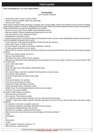 PORTUGUÊS - FUNDAMENTAL INCOMPLETO
PORTUGUÊS

Para as questões de 1 a 4, leia o texto abaixo

Os Moralistas
Luis Fernando Verissimo
— Você pensou bem no que vai fazer, Paulo?
— Pensei. Já estou decidido. Agora não volto atrás.
— Olhe lá, hein, rapaz...
Paulo está ao mesmo tempo comovido e surpreso com os três amigos. Assim que souberam do seu divórcio iminente,
correram para visitá-lo no hotel. A solidariedade lhe faz bem. Mas não entende aquela insistência deles em dissuadi-lo.
Afinal, todos sabiam que ele não se acertava com a mulher.
— Pense um pouco mais, Paulo. Reflita. Essas decisões súbitas...
— Mas que súbitas? Estamos praticamente separados há um ano!
— Dê outra chance ao seu casamento, Paulo.
— A Margarida é uma ótima mulher.
— Espera um pouquinho. Você mesmo deixou de frequentar nossa casa por causa da Margarida. Depois que ela chamou
vocês de bêbados e expulsou todo mundo.
— E fez muito bem. Nós estávamos bêbados e tínhamos que ser expulsos.
— Outra coisa, Paulo. O divórcio. Sei lá.
— Eu não entendo mais nada. Você sempre defendeu o divórcio!
— É. Mas quando acontece com um amigo...
— Olha, Paulo. Eu não sou moralista. Mas acho a família uma coisa importantíssima. Acho que a família merece qualquer
sacrifício.
— Pense nas crianças, Paulo. No trauma.
— Mas nós não temos filhos!
— Nos filhos dos outros, então. No mau exemplo.
— Mas isto é um absurdo! Vocês estão falando como se fosse o fim do mundo. Hoje, o divórcio é uma coisa comum. Não
vai mudar nada.
— Como, não muda nada?
— Muda tudo!
— Você não sabe o que está dizendo, Paulo! Muda tudo.
— Muda o quê?
— Bom, pra começar, você não vai poder mais frequentar as nossas casas.
— As mulheres não vão tolerar.
— Você se transformará num pária social, Paulo.
— O quê?!
— Fora de brincadeira. Um reprobo.
— Puxa. Eu nunca pensei que vocês...
— Pense bem, Paulo. Dê tempo ao tempo.
— Deixe pra decidir depois. Passado o verão.
— Reflita, Paulo. É uma decisão seríssima. Deixe para mais tarde.
— Está bem. Se vocês insistem...
Na saída, os três amigos conversam:
— Será que ele se convenceu?
— Acho que sim. Pelo menos vai adiar.
— E no solteiros contra casados da praia, este ano, ainda teremos ele no gol.
— Também, a ideia dele. Largar o gol dos casados logo agora. Em cima da hora. Quando não dava mais para arranjar
substituto.
— Os casados nunca terão um goleiro como ele.
— Se insistirmos bastante, ele desiste definitivamente do divórcio.
— Vai aguentar a Margarida pelo resto da vida.
— Pelo time dos casados, qualquer sacrifício serve.
— Me diz uma coisa. Como divorciado, ele podia jogar no time dos solteiros?
— Podia.
— Impensável.
— É.
— Outra coisa.
— O quê?
— Não é reprobo. É réprobo. Acento no "e".
— Mas funcionou, não funcionou?
Prefeitura Municipal de Campinas - Ibfc_05 - Agente Operacional (Geral)

www.pciconcursos.com.br

1

 
