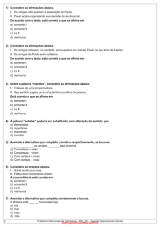 1) Considere as afirmações abaixo.
I. Os amigos não queriam a separação de Paulo.
II. Paulo acaba repensando sua decisão de se divorciar.
De acordo com o texto, está correto o que se afirma em
a) somente I
b) somente II
c) I e II
d) nenhuma
2) Considere as afirmações abaixo.
I. Os amigos estavam, na verdade, preocupados em manter Paulo no seu time de futebol.
II. Os amigos de Paulo eram solteiros.
De acordo com o texto, está correto o que se afirma em
a) somente I
b) somente II
c) I e II
d) nenhuma
3) Sobre a palavra “réprobo”, considere as afirmações abaixo.
I. Trata-se de uma proparoxítona.
II. Seu sentido sugere uma característica positiva da pessoa.
Está correto o que se afirma em
a) somente I
b) somente II
c) I e II
d) nenhuma
4) A palavra “súbitas” poderia ser substituída, sem alteração de sentido, por
a) demoradas
b) repentinas
c) irracionais
d) incertas
5) Assinale a alternativa que completa, correta e respectivamente, as lacunas.
______________, os amigos _______ aqui amanhã.
a) Concerteza – virão
b) Concerteza – viram
c) Com certeza – viram
d) Com certeza – virão
6) Considere as orações abaixo.
I. Achei bonito sua casa.
II. Faltou dois funcionários ontem.
A concordância está correta em
a) somente I
b) somente II
c) I e II
d) nenhuma

2

7) Assinale a alternativa que completa corretamente a lacuna.
A diretora está ______ humorada hoje.
a) má
b) mal
c) mau
d) más

Prefeitura Municipal de Campinas - Ibfc_05 - Agente Operacional (Geral)

www.pciconcursos.com.br

 