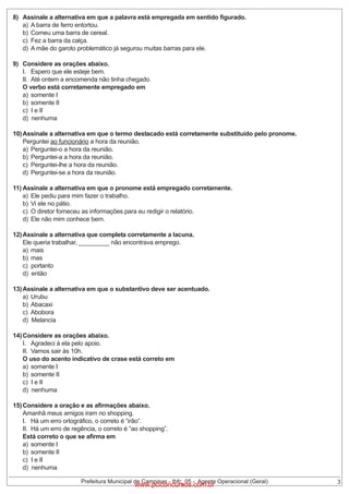 8) Assinale a alternativa em que a palavra está empregada em sentido figurado.
a) A barra de ferro entortou.
b) Comeu uma barra de cereal.
c) Fez a barra da calça.
d) A mãe do garoto problemático já segurou muitas barras para ele.
9) Considere as orações abaixo.
I. Espero que ele esteje bem.
II. Até ontem a encomenda não tinha chegado.
O verbo está corretamente empregado em
a) somente I
b) somente II
c) I e II
d) nenhuma
10) Assinale a alternativa em que o termo destacado está corretamente substituído pelo pronome.
Perguntei ao funcionário a hora da reunião.
a) Perguntei-o a hora da reunião.
b) Perguntei-a a hora da reunião.
c) Perguntei-lhe a hora da reunião.
d) Perguntei-se a hora da reunião.
11) Assinale a alternativa em que o pronome está empregado corretamente.
a) Ele pediu para mim fazer o trabalho.
b) Vi ele no pátio.
c) O diretor forneceu as informações para eu redigir o relatório.
d) Ele não mim conhece bem.
12) Assinale a alternativa que completa corretamente a lacuna.
Ele queria trabalhar, _________ não encontrava emprego.
a) mais
b) mas
c) portanto
d) então
13) Assinale a alternativa em que o substantivo deve ser acentuado.
a) Urubu
b) Abacaxi
c) Abobora
d) Melancia
14) Considere as orações abaixo.
I. Agradeci à ela pelo apoio.
II. Vamos sair às 10h.
O uso do acento indicativo de crase está correto em
a) somente I
b) somente II
c) I e II
d) nenhuma
15) Considere a oração e as afirmações abaixo.
Amanhã meus amigos iram no shopping.
I. Há um erro ortográfico, o correto é “irão”.
II. Há um erro de regência, o correto é “ao shopping”.
Está correto o que se afirma em
a) somente I
b) somente II
c) I e II
d) nenhuma
Prefeitura Municipal de Campinas - Ibfc_05 - Agente Operacional (Geral)

www.pciconcursos.com.br

3

 