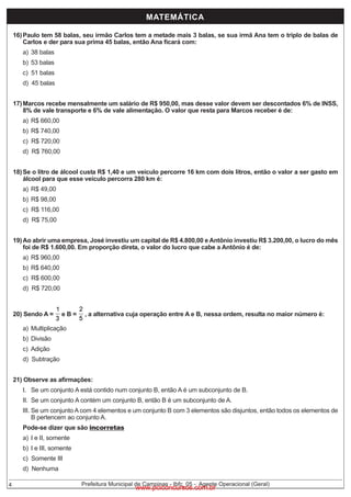 MATEMÁTICA
16) Paulo tem 58 balas, seu irmão Carlos tem a metade mais 3 balas, se sua irmã Ana tem o triplo de balas de
Carlos e der para sua prima 45 balas, então Ana ficará com:
a) 38 balas

b) 53 balas

c) 51 balas

d) 45 balas
17) Marcos recebe mensalmente um salário de R$ 950,00, mas desse valor devem ser descontados 6% de INSS,
8% de vale transporte e 6% de vale alimentação. O valor que resta para Marcos receber é de:
a) R$ 660,00

b) R$ 740,00

c) R$ 720,00

d) R$ 760,00
18) Se o litro de álcool custa R$ 1,40 e um veículo percorre 16 km com dois litros, então o valor a ser gasto em
álcool para que esse veículo percorra 280 km é:
a) R$ 49,00

b) R$ 98,00

c) R$ 116,00
d) R$ 75,00

19) Ao abrir uma empresa, José investiu um capital de R$ 4.800,00 e Antônio investiu R$ 3.200,00, o lucro do mês
foi de R$ 1.600,00. Em proporção direta, o valor do lucro que cabe a Antônio é de:
a) R$ 960,00
b) R$ 640,00

c) R$ 600,00

d) R$ 720,00
20) Sendo A =

eB=

a) Multiplicação

, a alternativa cuja operação entre A e B, nessa ordem, resulta no maior número é:

b) Divisão
c) Adição

d) Subtração
21) Observe as afirmações:

I. Se um conjunto A está contido num conjunto B, então A é um subconjunto de B.

II. Se um conjunto A contém um conjunto B, então B é um subconjunto de A.

III. Se um conjunto A com 4 elementos e um conjunto B com 3 elementos são disjuntos, então todos os elementos de
B pertencem ao conjunto A.
Pode-se dizer que são incorretas
a) I e II, somente

b) I e III, somente
c) Somente III
d) Nenhuma
4

Prefeitura Municipal de Campinas - Ibfc_05 - Agente Operacional (Geral)

www.pciconcursos.com.br

 
