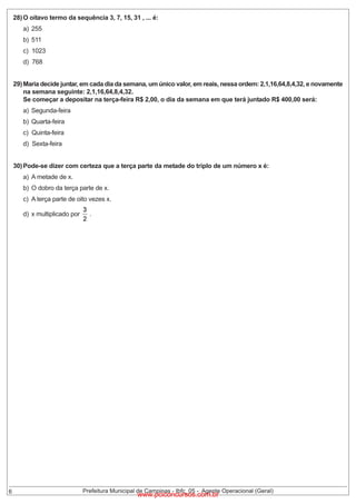 28) O oitavo termo da sequência 3, 7, 15, 31 , ... é:
a) 255
b) 511

c) 1023
d) 768

29) Maria decide juntar, em cada dia da semana, um único valor, em reais, nessa ordem: 2,1,16,64,8,4,32, e novamente
na semana seguinte: 2,1,16,64,8,4,32.
Se começar a depositar na terça-feira R$ 2,00, o dia da semana em que terá juntado R$ 400,00 será:
a) Segunda-feira
b) Quarta-feira
c) Quinta-feira
d) Sexta-feira

30) Pode-se dizer com certeza que a terça parte da metade do triplo de um número x é:
a) A metade de x.

b) O dobro da terça parte de x.

c) A terça parte de oito vezes x.
d) x multiplicado por

6

.

Prefeitura Municipal de Campinas - Ibfc_05 - Agente Operacional (Geral)

www.pciconcursos.com.br

 