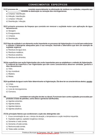 CONHECIMENTOS ESPECÍFICOS
31) O processo de __________ consiste essencialmente na eliminação de resíduos ou sujidades, enquanto que
a ______________ consiste na destruição ou remoção dos microrganismos.
a) Limpeza / desinfecção.
b) Infecção / desinfecção.
c) Limpeza / infecção.
d) Desinfecção / infecção.
32) O primeiro processo da limpeza que consiste em remover a sujidade maior com aplicação de água
denomina-se:
a) Secagem.
b) Enxaguamento.
c) Limpeza.
d) Desinfecção.
33) O tipo de sujidade é um elemento muito importante no processo de higienização e é crucial para selecionar
o método e detergente adequados para a sua remoção. Assinale a alternativa que tem um exemplo de
sujidade orgânica.
a) Resíduos de água dura.
b) Resíduos metálicos.
c) Resíduos alcalinos.
d) Resíduos de alimentos.
34) As superfícies que serão higienizadas são muito importantes para se estabelecer o método de higienização.
O material da superfície a ser higienizada que tem como característica absorver umidade, gordura e
óleo denomina-se:
a) Vidro.
b) Aço inoxidável.
c) Madeira.
d) Metais.
35) A qualidade da água é outro fator determinante na higienização. Ela deve ter as características abaixo, exceto:
a) Limpa.
b) Transparente.
c) Livre de microrganismos.
d) Corrosiva.
36) ______________ consistem em soluções de éter ou álcool. Funcionam bem contra sujidades provocadas por
produtos à base de petróleo, como óleos e gorduras lubrificantes.
a) Agentes solventes.
b) Agentes ácidos.
c) Agentes básicos.
d) Agentes alcalinos.
37) Os principais fatores que condicionam a ação dos detergentes são:
I. A sua concentração de uso, o tempo de atuação, a temperatura e a ação mecânica requerida.
II. Sujidade orgânica, sujidade inorgânica e tempo.
a) Somente a I está correta.
b) Somente a II está correta.
c) Nenhuma está correta.
d) Todas estão corretas.
Prefeitura Municipal de Campinas - Ibfc_05 - Agente Operacional (Geral)

www.pciconcursos.com.br

7

 
