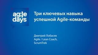 Три ключевых навыка
успешной Agile-команды
Дмитрий Лобасев
Agile / Lean Coach
 