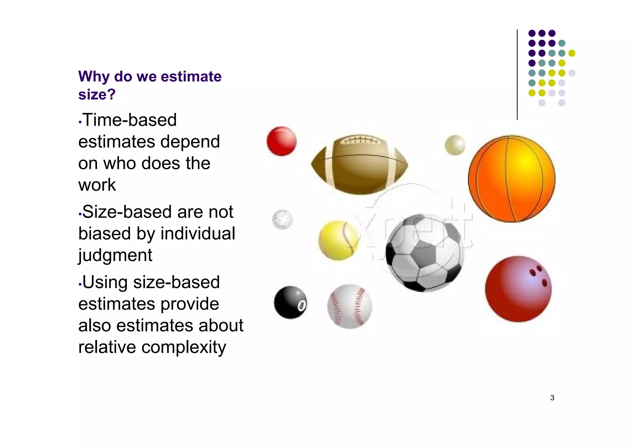 Why do we estimate
size?
•Time-based
estimates depend
on who does the
work
•Size-based are not

biased by individual
judgment
•Using size-based

estimates provide
also estimates about
relative complexity

                       3
 