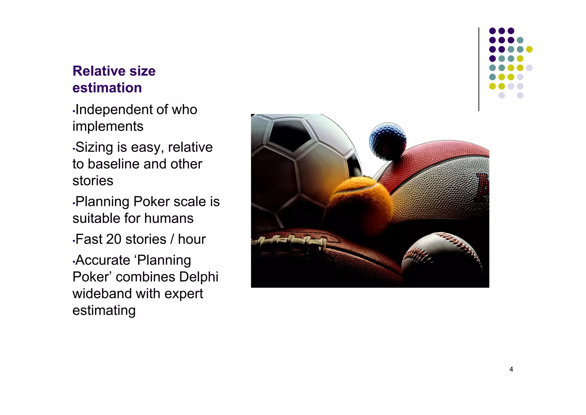 Relative size
estimation
•Independent of who
implements
•Sizing is easy, relative

to baseline and other
stories
•Planning Poker scale is

suitable for humans
•Fast 20 stories / hour

•Accurate ‘Planning

Poker’ combines Delphi
wideband with expert
estimating



                            4
 