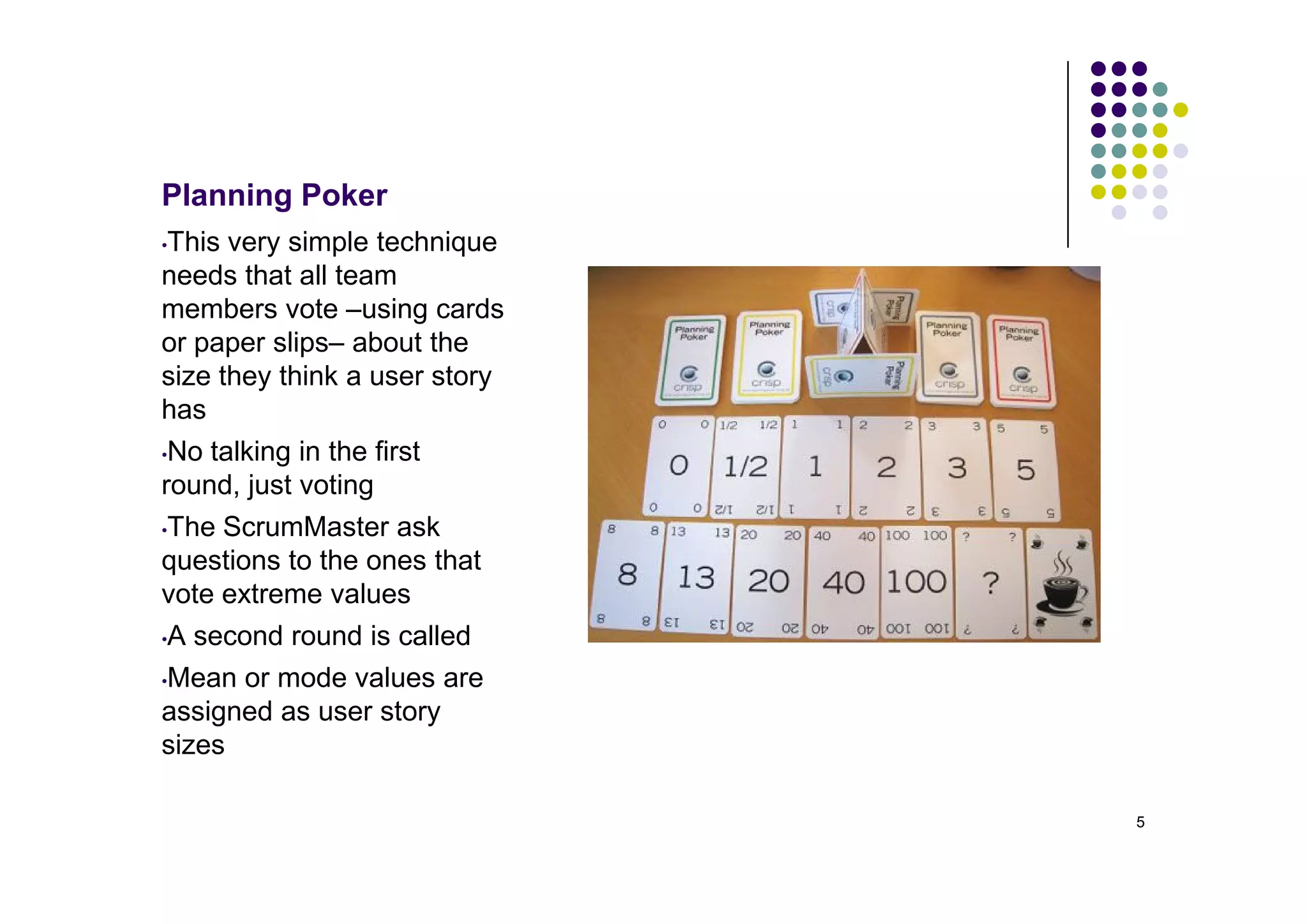 Planning Poker
•This very simple technique
needs that all team
members vote –using cards
or paper slips– about the
size they think a user story
has
•No talking in the first

round, just voting
•The ScrumMaster ask
questions to the ones that
vote extreme values
•A second round is called

•Mean or mode values are
assigned as user story
sizes

                               5
 
