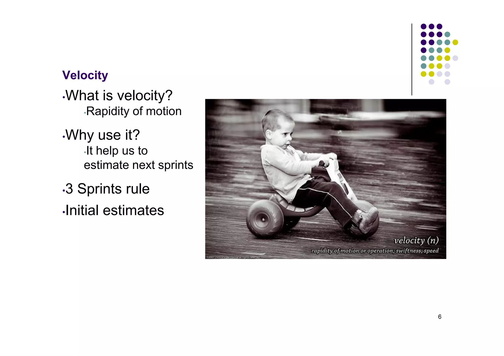 Velocity
•   What is velocity?
      •Rapidity of motion

•   Why use it?
      It help us to
      •

      estimate next sprints

•3 Sprints rule
•Initial estimates




                              6
 