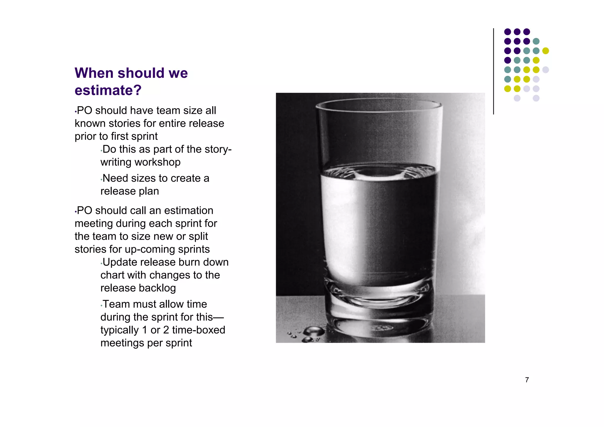When should we
estimate?
PO should have team size all
•

known stories for entire release
prior to first sprint
      •Do this as part of the story-

      writing workshop
      •Need sizes to create a

      release plan
•PO should call an estimation
meeting during each sprint for
the team to size new or split
stories for up-coming sprints
      •Update release burn down

      chart with changes to the
      release backlog
     •Team must allow time
     during the sprint for this—
     typically 1 or 2 time-boxed
     meetings per sprint


                                       7
 