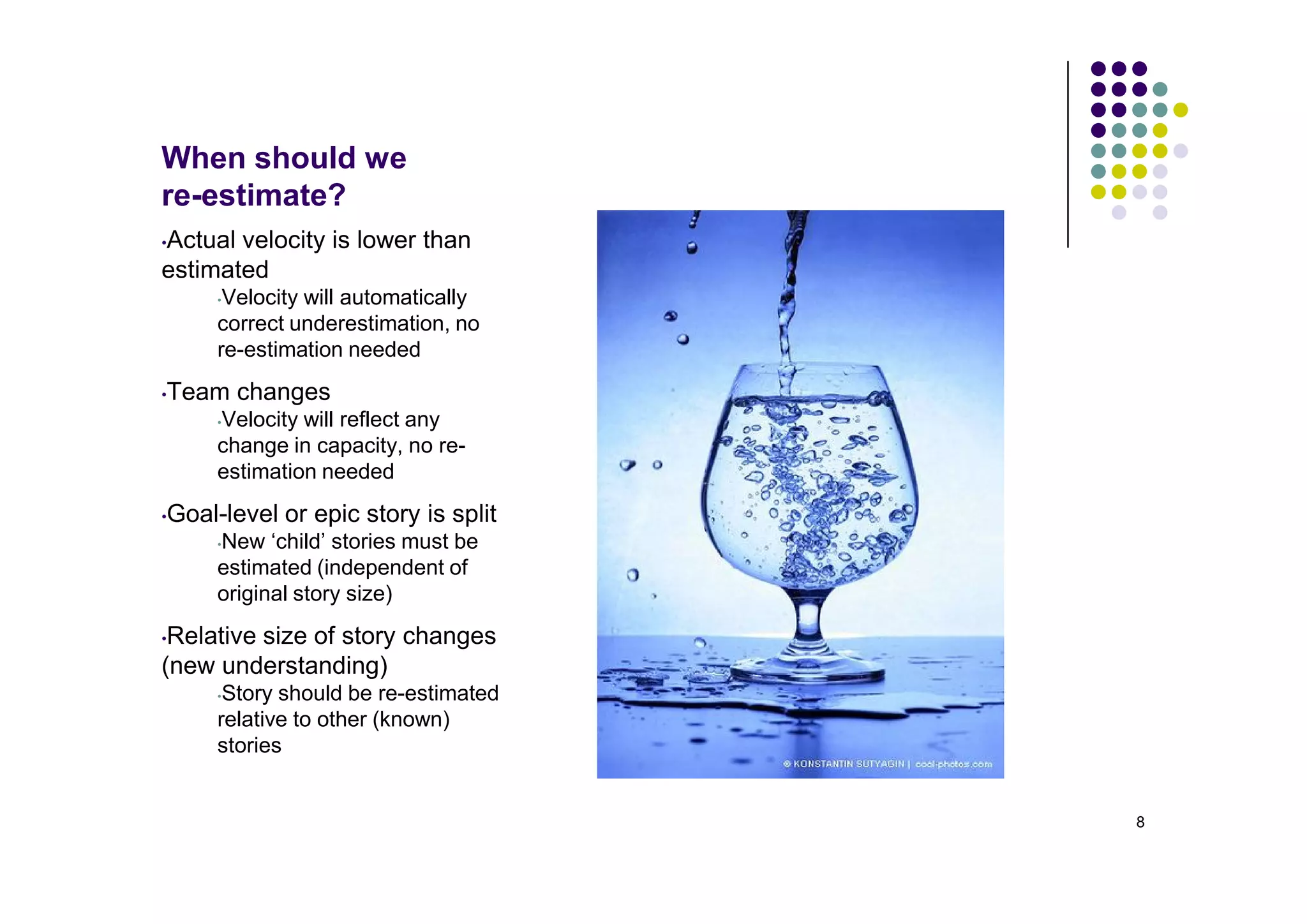 When should we
re-estimate?
Actual velocity is lower than
•
estimated
     •Velocity will automatically
     correct underestimation, no
     re-estimation needed
Team changes
•
     Velocity will reflect any
     •

     change in capacity, no re-
     estimation needed
Goal-level or epic story is split
•
     New ‘child’ stories must be
     •

     estimated (independent of
     original story size)
•Relative size of story changes
(new understanding)
     •Story should be re-estimated
     relative to other (known)
     stories


                                     8
 