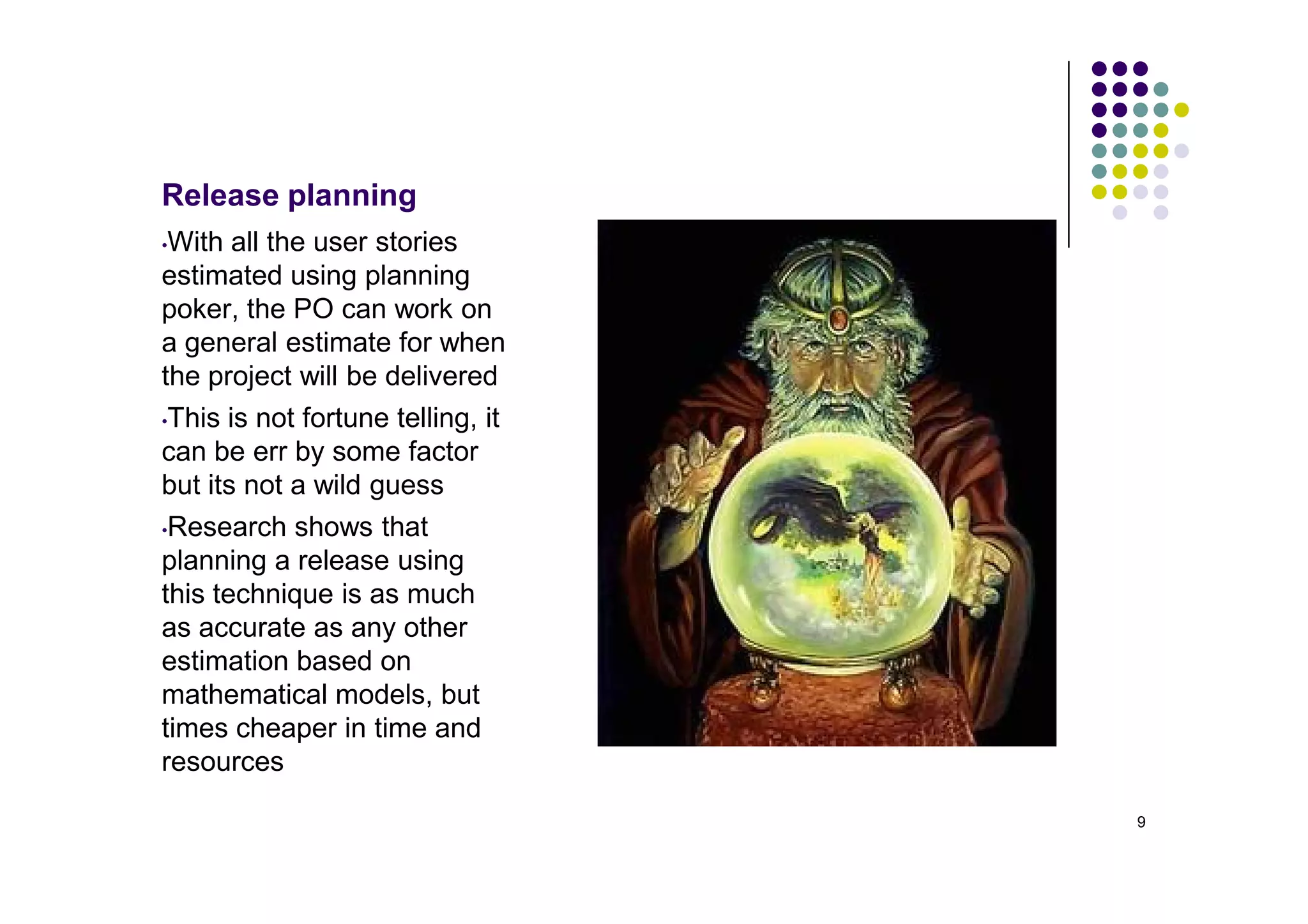 Release planning
•With all the user stories
estimated using planning
poker, the PO can work on
a general estimate for when
the project will be delivered
•This is not fortune telling, it

can be err by some factor
but its not a wild guess
•Research shows that
planning a release using
this technique is as much
as accurate as any other
estimation based on
mathematical models, but
times cheaper in time and
resources

                                   9
 
