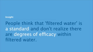 Insight 
People think that ‘filtered water’ is 
a standard and don’t realize there 
are degrees of efficacy within 
filtered water. 
 
